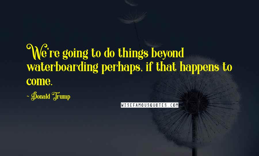 Donald Trump Quotes: We're going to do things beyond waterboarding perhaps, if that happens to come.