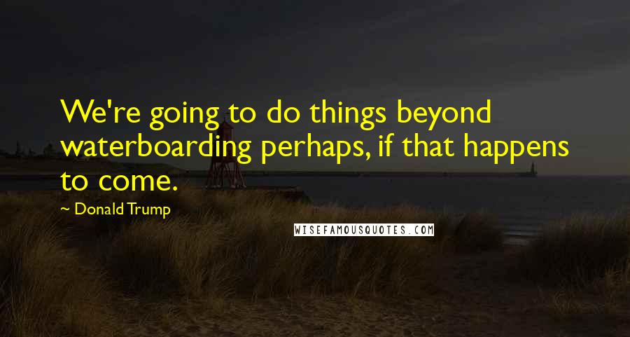 Donald Trump Quotes: We're going to do things beyond waterboarding perhaps, if that happens to come.