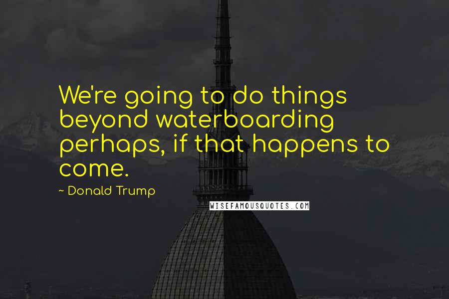 Donald Trump Quotes: We're going to do things beyond waterboarding perhaps, if that happens to come.