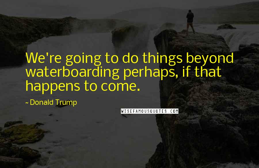 Donald Trump Quotes: We're going to do things beyond waterboarding perhaps, if that happens to come.