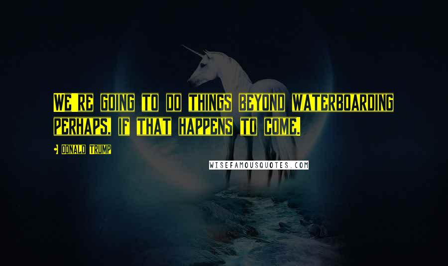 Donald Trump Quotes: We're going to do things beyond waterboarding perhaps, if that happens to come.