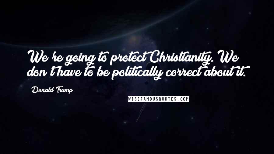 Donald Trump Quotes: We're going to protect Christianity. We don't have to be politically correct about it.