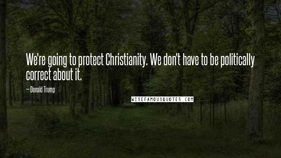 Donald Trump Quotes: We're going to protect Christianity. We don't have to be politically correct about it.