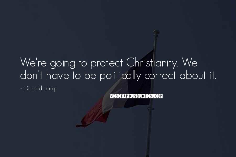 Donald Trump Quotes: We're going to protect Christianity. We don't have to be politically correct about it.