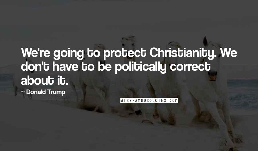 Donald Trump Quotes: We're going to protect Christianity. We don't have to be politically correct about it.