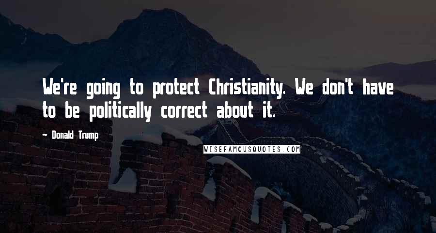 Donald Trump Quotes: We're going to protect Christianity. We don't have to be politically correct about it.
