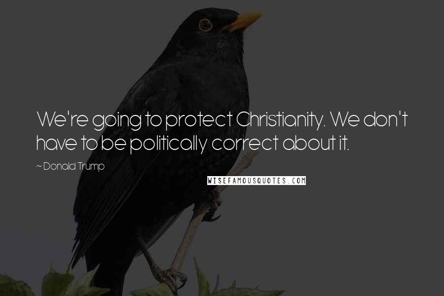 Donald Trump Quotes: We're going to protect Christianity. We don't have to be politically correct about it.