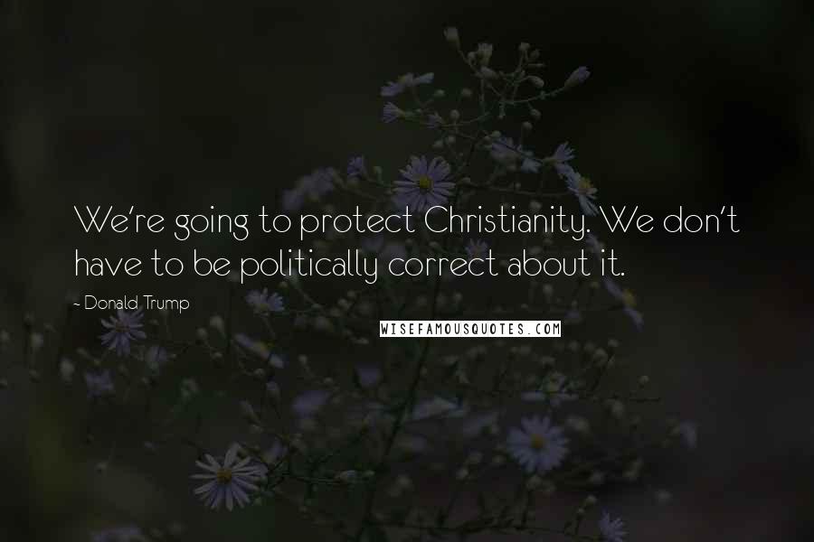 Donald Trump Quotes: We're going to protect Christianity. We don't have to be politically correct about it.