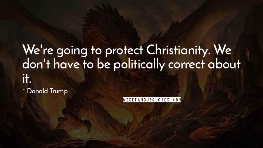 Donald Trump Quotes: We're going to protect Christianity. We don't have to be politically correct about it.