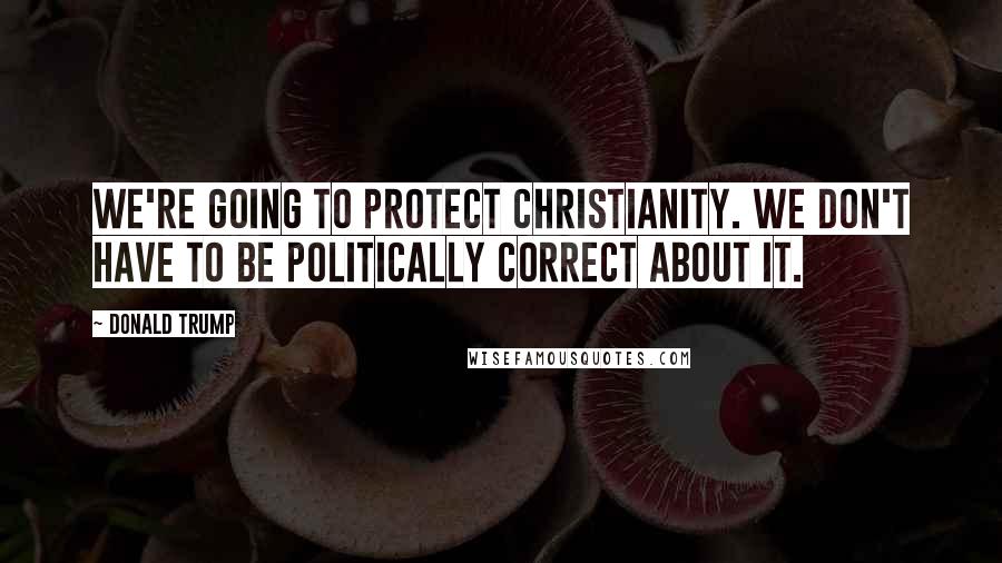 Donald Trump Quotes: We're going to protect Christianity. We don't have to be politically correct about it.