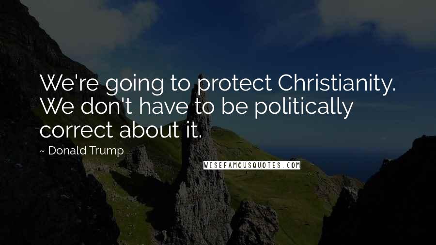 Donald Trump Quotes: We're going to protect Christianity. We don't have to be politically correct about it.