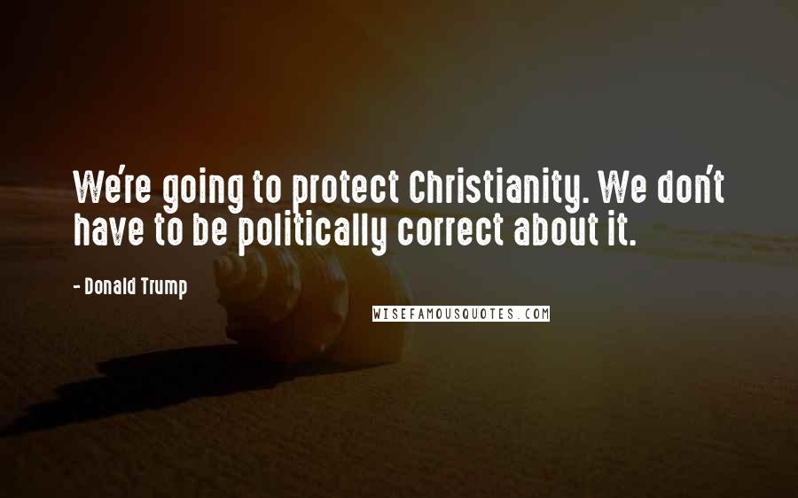 Donald Trump Quotes: We're going to protect Christianity. We don't have to be politically correct about it.