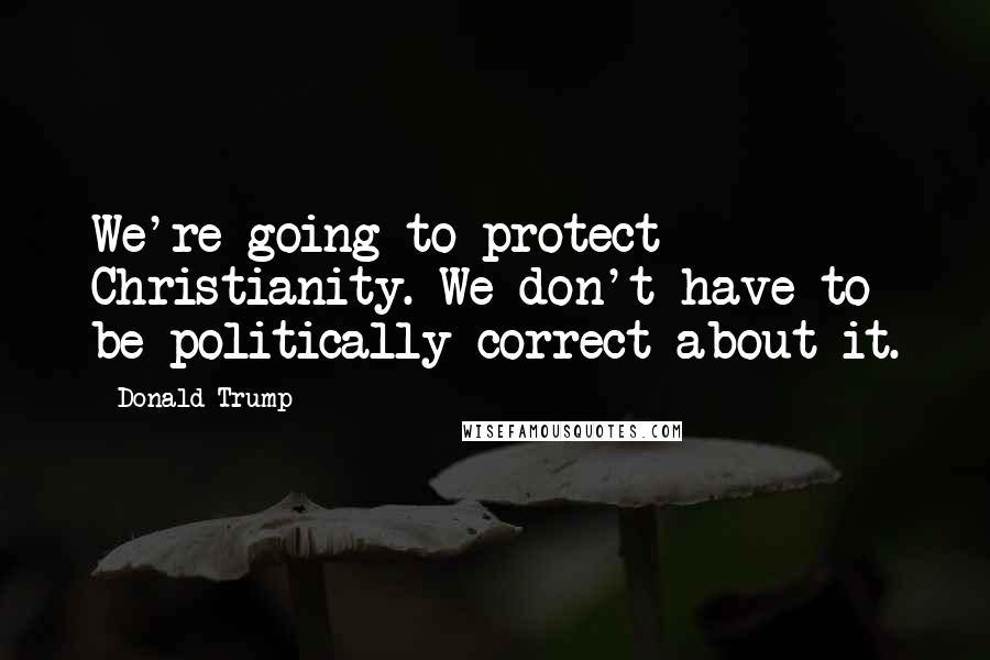 Donald Trump Quotes: We're going to protect Christianity. We don't have to be politically correct about it.