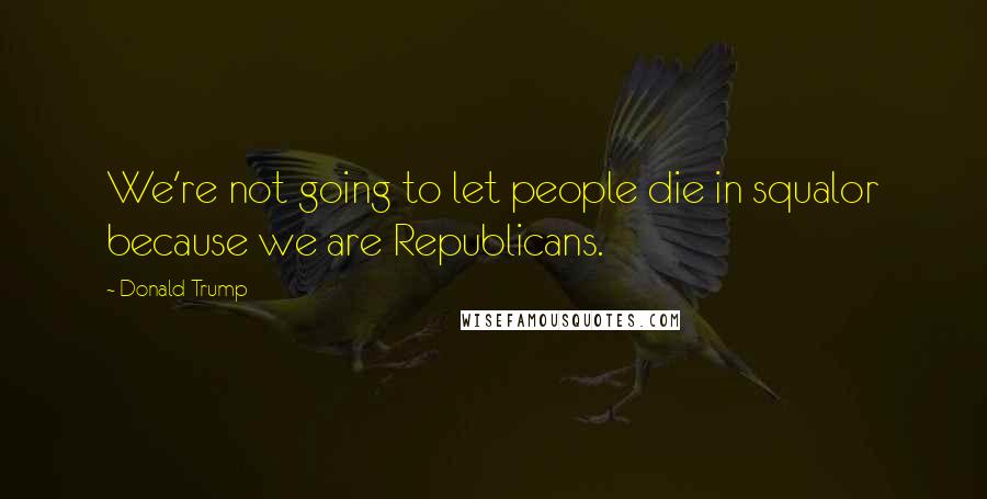 Donald Trump Quotes: We're not going to let people die in squalor because we are Republicans.