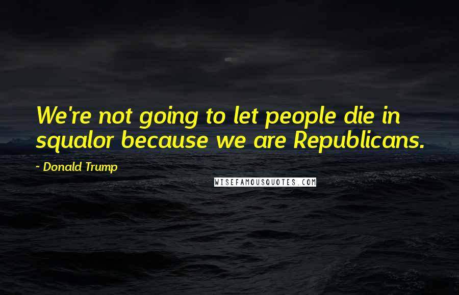 Donald Trump Quotes: We're not going to let people die in squalor because we are Republicans.