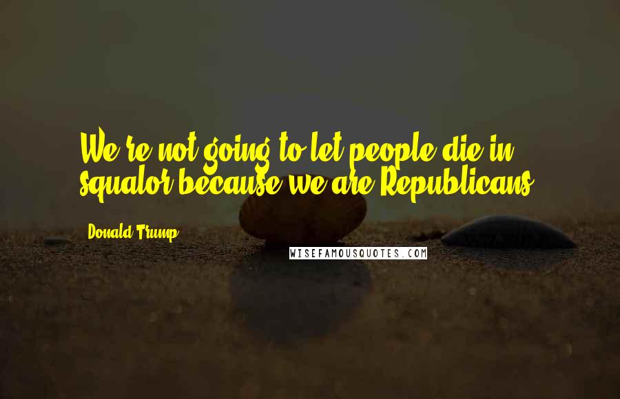 Donald Trump Quotes: We're not going to let people die in squalor because we are Republicans.