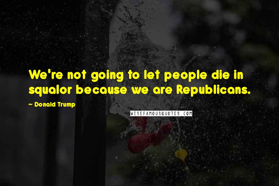 Donald Trump Quotes: We're not going to let people die in squalor because we are Republicans.