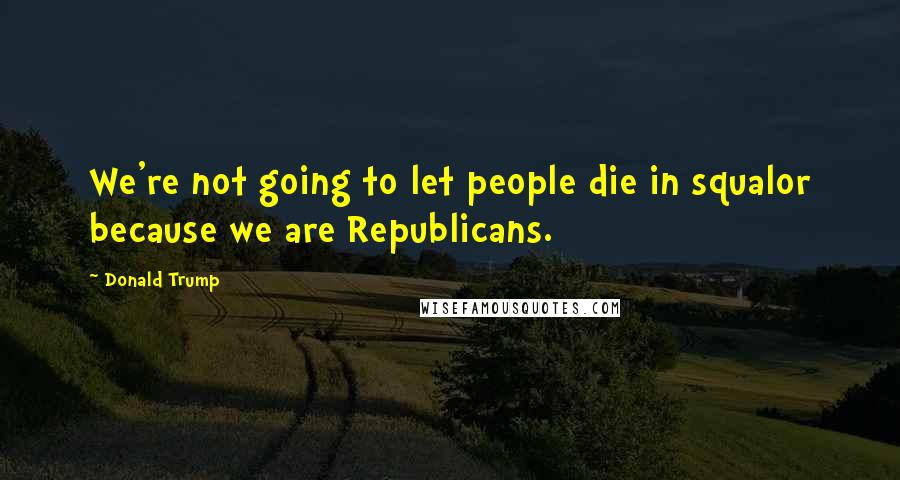 Donald Trump Quotes: We're not going to let people die in squalor because we are Republicans.