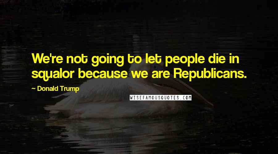 Donald Trump Quotes: We're not going to let people die in squalor because we are Republicans.