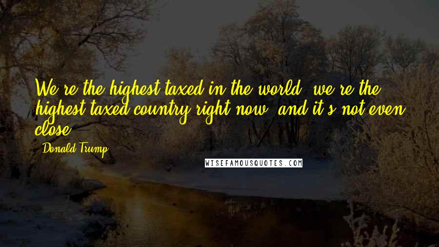 Donald Trump Quotes: We're the highest taxed in the world, we're the highest taxed country right now, and it's not even close.