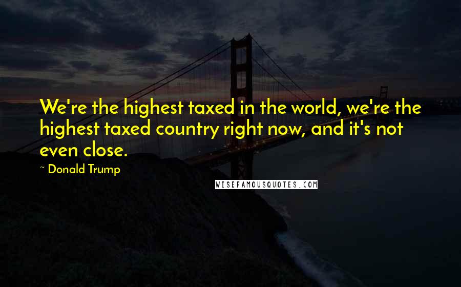 Donald Trump Quotes: We're the highest taxed in the world, we're the highest taxed country right now, and it's not even close.