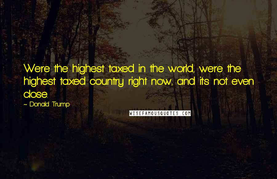 Donald Trump Quotes: We're the highest taxed in the world, we're the highest taxed country right now, and it's not even close.