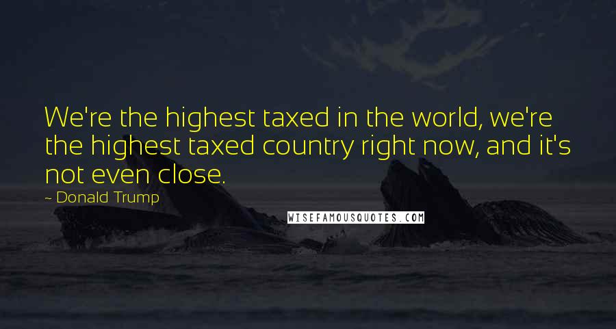 Donald Trump Quotes: We're the highest taxed in the world, we're the highest taxed country right now, and it's not even close.