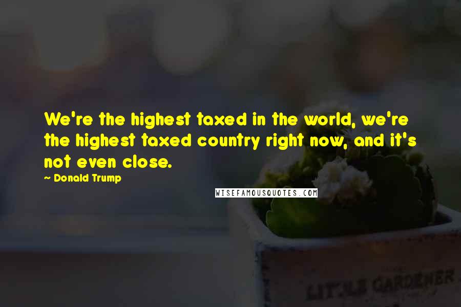 Donald Trump Quotes: We're the highest taxed in the world, we're the highest taxed country right now, and it's not even close.