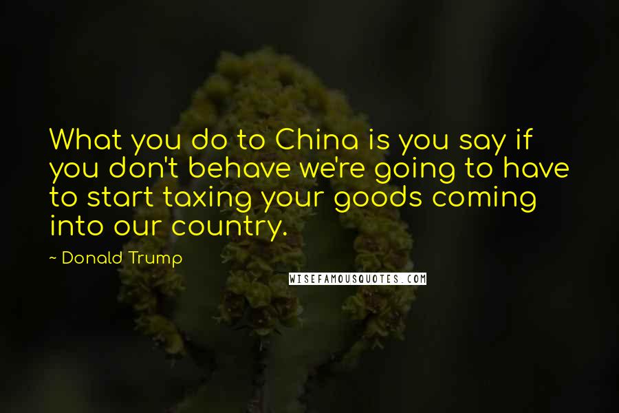 Donald Trump Quotes: What you do to China is you say if you don't behave we're going to have to start taxing your goods coming into our country.