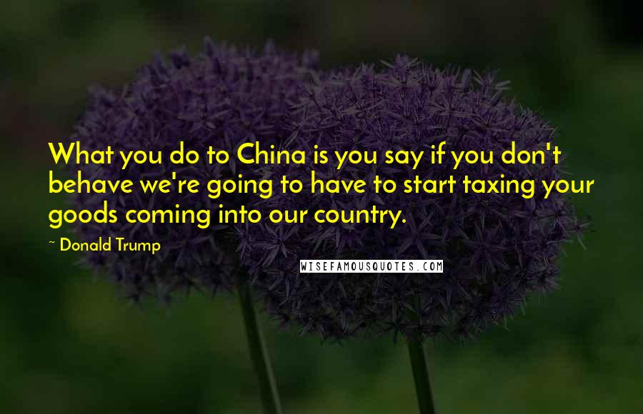 Donald Trump Quotes: What you do to China is you say if you don't behave we're going to have to start taxing your goods coming into our country.