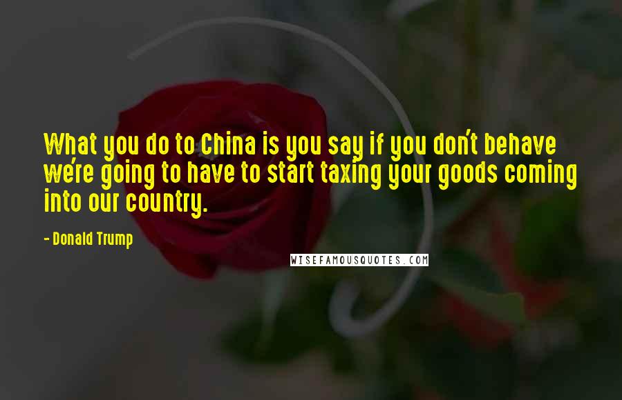Donald Trump Quotes: What you do to China is you say if you don't behave we're going to have to start taxing your goods coming into our country.