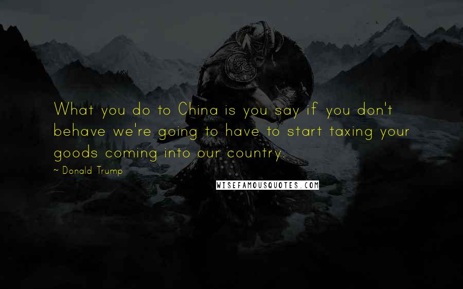 Donald Trump Quotes: What you do to China is you say if you don't behave we're going to have to start taxing your goods coming into our country.