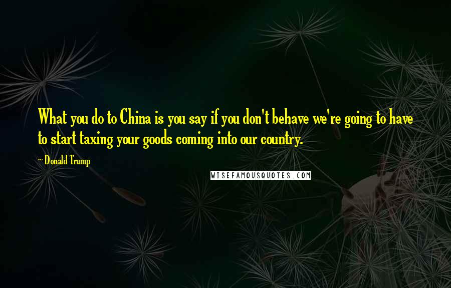 Donald Trump Quotes: What you do to China is you say if you don't behave we're going to have to start taxing your goods coming into our country.