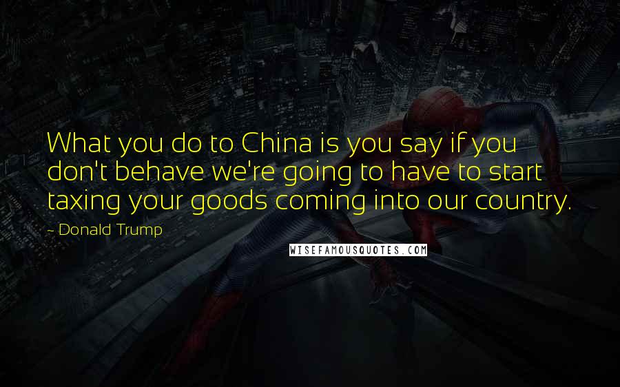 Donald Trump Quotes: What you do to China is you say if you don't behave we're going to have to start taxing your goods coming into our country.