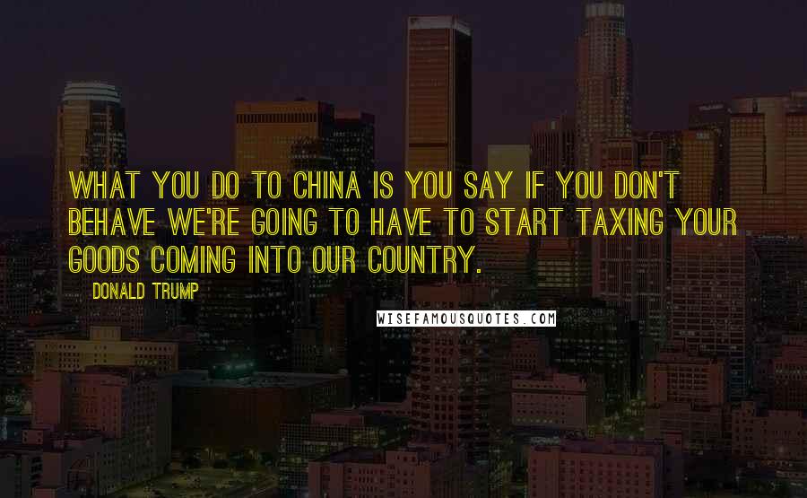 Donald Trump Quotes: What you do to China is you say if you don't behave we're going to have to start taxing your goods coming into our country.