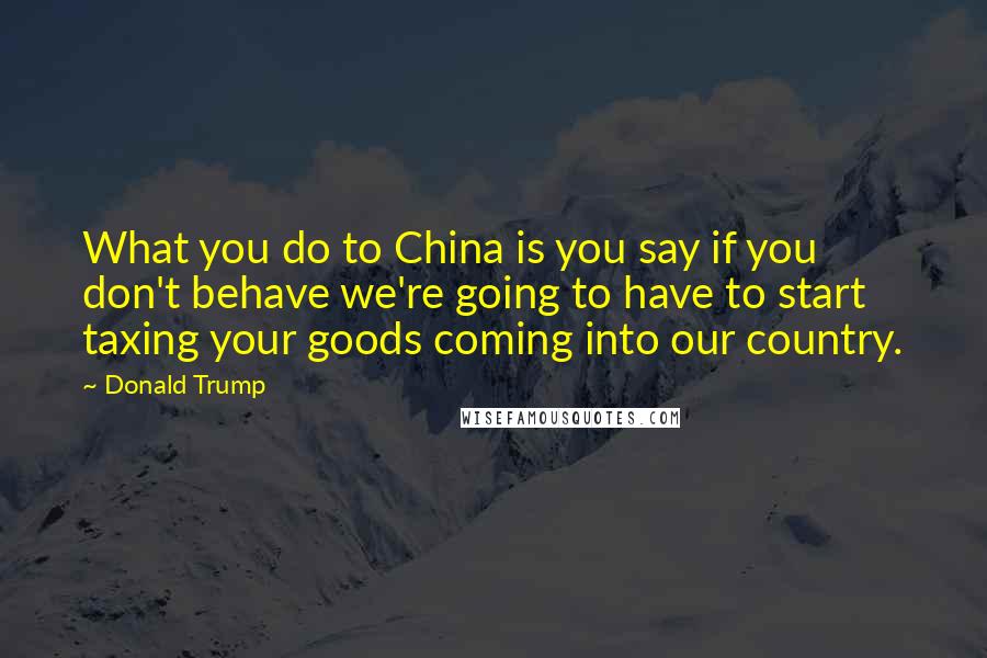 Donald Trump Quotes: What you do to China is you say if you don't behave we're going to have to start taxing your goods coming into our country.