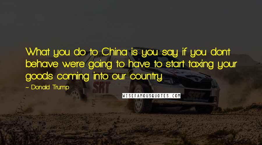 Donald Trump Quotes: What you do to China is you say if you don't behave we're going to have to start taxing your goods coming into our country.