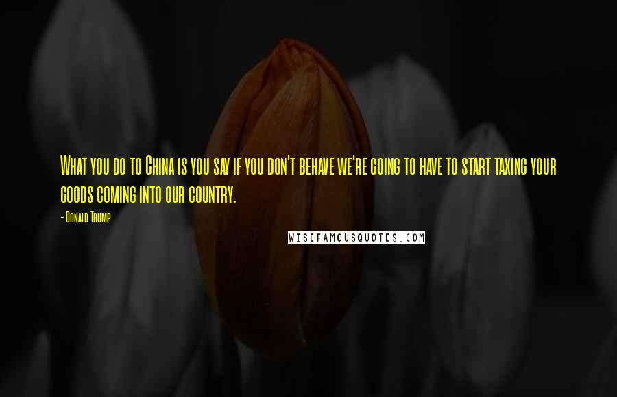 Donald Trump Quotes: What you do to China is you say if you don't behave we're going to have to start taxing your goods coming into our country.