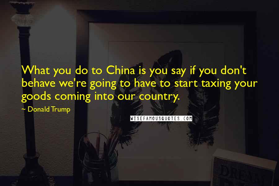 Donald Trump Quotes: What you do to China is you say if you don't behave we're going to have to start taxing your goods coming into our country.