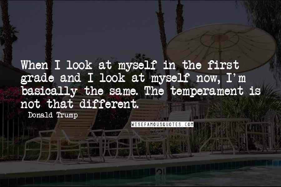 Donald Trump Quotes: When I look at myself in the first grade and I look at myself now, I'm basically the same. The temperament is not that different.