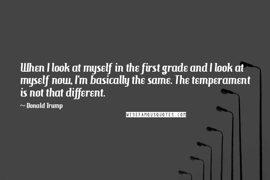 Donald Trump Quotes: When I look at myself in the first grade and I look at myself now, I'm basically the same. The temperament is not that different.
