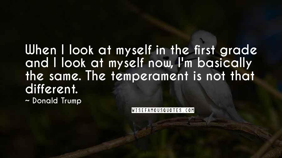 Donald Trump Quotes: When I look at myself in the first grade and I look at myself now, I'm basically the same. The temperament is not that different.
