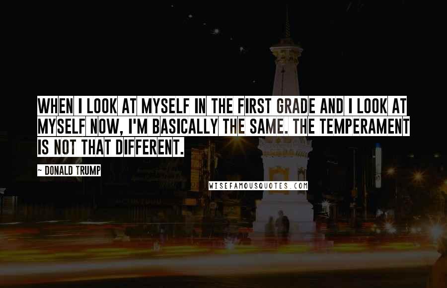 Donald Trump Quotes: When I look at myself in the first grade and I look at myself now, I'm basically the same. The temperament is not that different.
