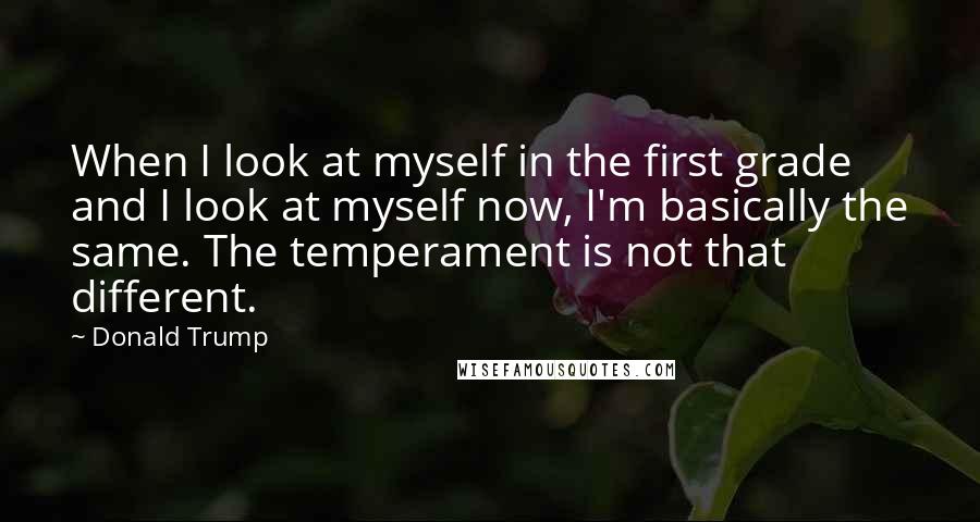 Donald Trump Quotes: When I look at myself in the first grade and I look at myself now, I'm basically the same. The temperament is not that different.
