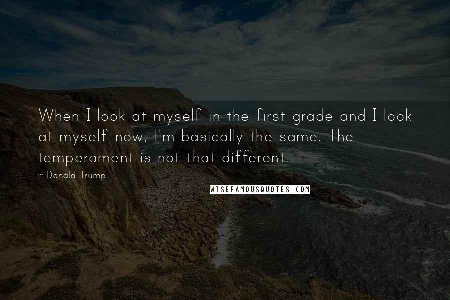 Donald Trump Quotes: When I look at myself in the first grade and I look at myself now, I'm basically the same. The temperament is not that different.