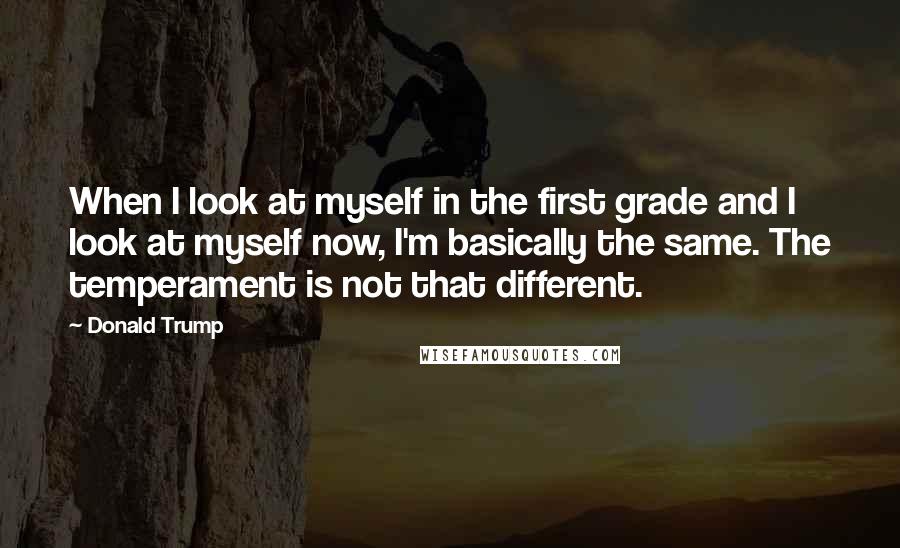 Donald Trump Quotes: When I look at myself in the first grade and I look at myself now, I'm basically the same. The temperament is not that different.