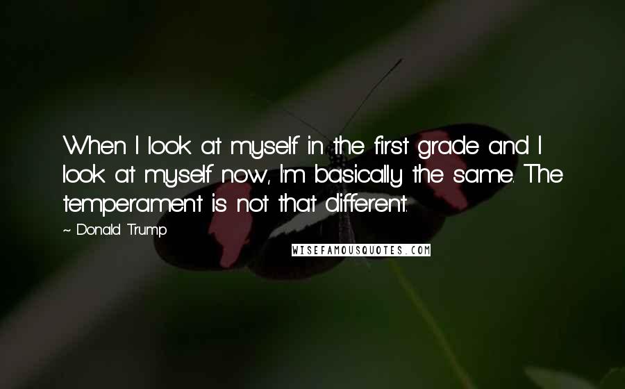 Donald Trump Quotes: When I look at myself in the first grade and I look at myself now, I'm basically the same. The temperament is not that different.