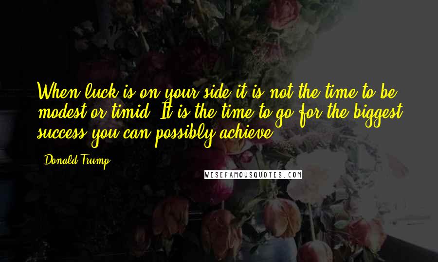 Donald Trump Quotes: When luck is on your side it is not the time to be modest or timid. It is the time to go for the biggest success you can possibly achieve.