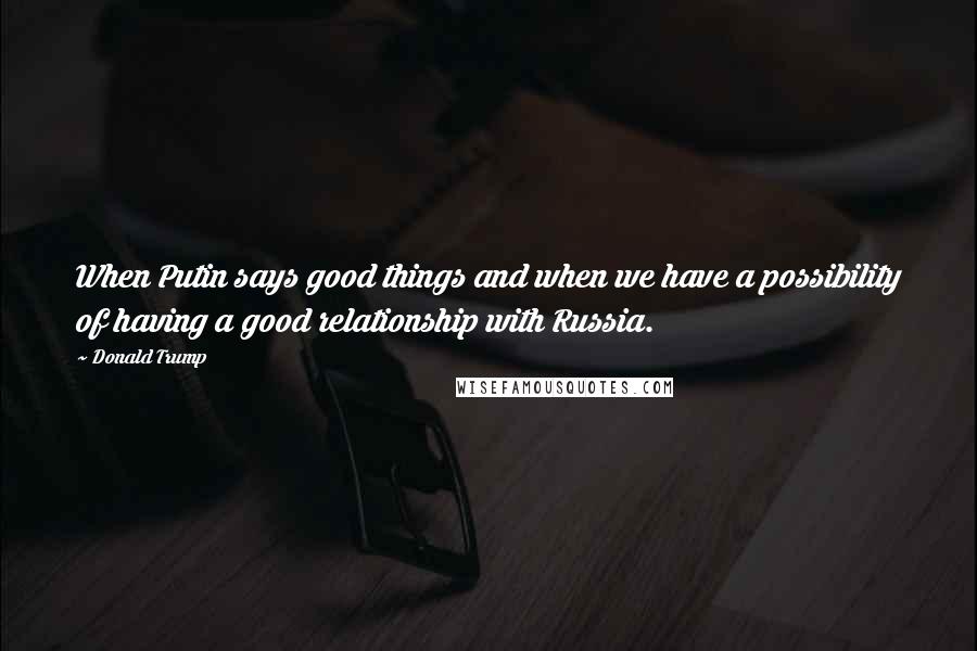 Donald Trump Quotes: When Putin says good things and when we have a possibility of having a good relationship with Russia.