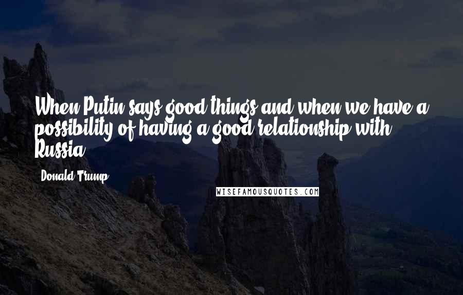 Donald Trump Quotes: When Putin says good things and when we have a possibility of having a good relationship with Russia.